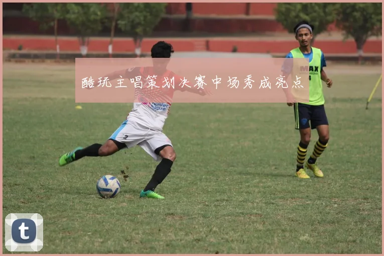 酷玩主唱策划决赛中场秀成亮点